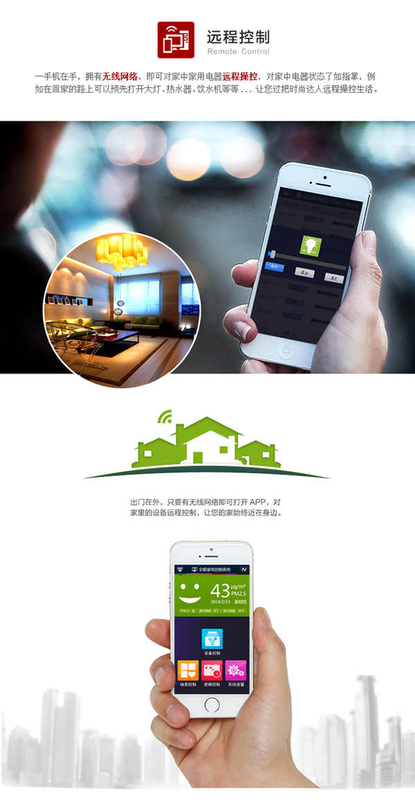 手機在手，擁有無線網(wǎng)絡(luò)，即可對家中家電遠(yuǎn)程操控，對電器狀態(tài)了如指掌。例如在回家的路上預(yù)先打開客廳大燈、熱水器、飲水機等，讓你輕松遠(yuǎn)程操控生活。